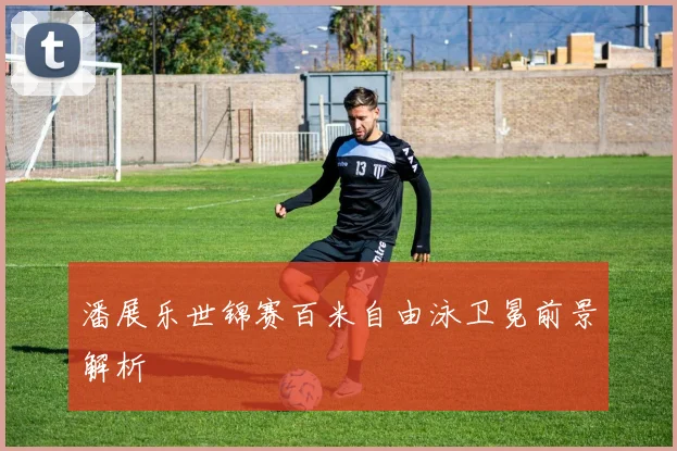 潘展乐世锦赛百米自由泳卫冕前景解析