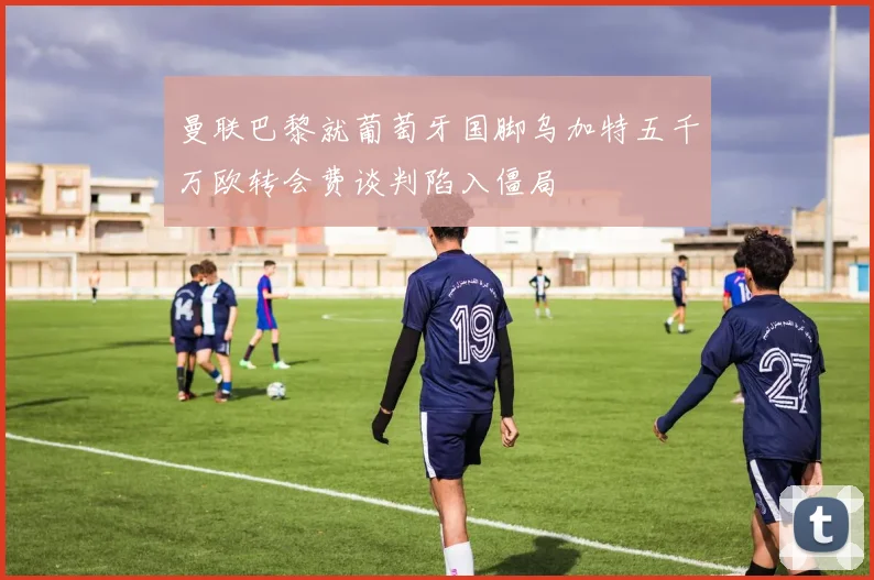 曼联巴黎就葡萄牙国脚乌加特五千万欧转会费谈判陷入僵局