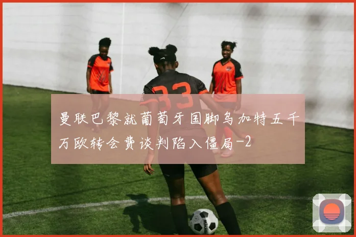 曼联巴黎就葡萄牙国脚乌加特五千万欧转会费谈判陷入僵局