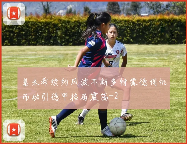 基米希续约风波不断多特蒙德伺机而动引德甲格局震荡
