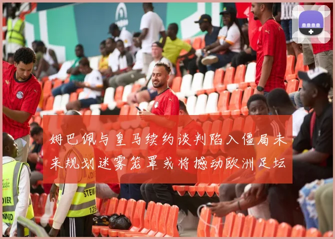 姆巴佩与皇马续约谈判陷入僵局未来规划迷雾笼罩或将撼动欧洲足坛