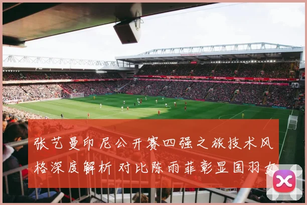 张艺曼印尼公开赛四强之旅技术风格深度解析 对比陈雨菲彰显国羽女单新势力