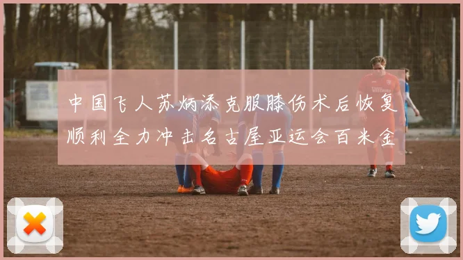 中国飞人苏炳添克服膝伤术后恢复顺利全力冲击名古屋亚运会百米金牌