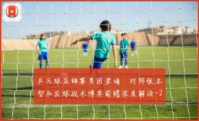 乒乓球亚锦赛男团梁靖崑对阵张本智和发球战术博弈前瞻深度解读