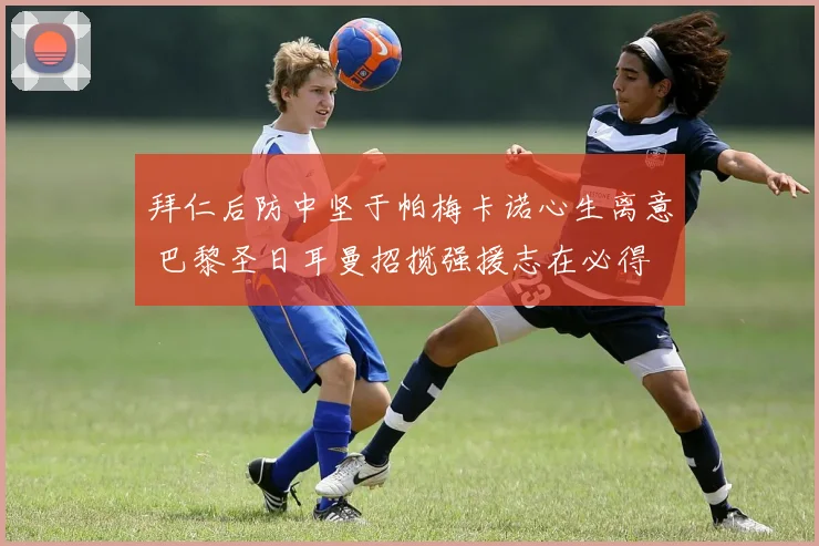 拜仁后防中坚于帕梅卡诺心生离意 巴黎圣日耳曼招揽强援志在必得