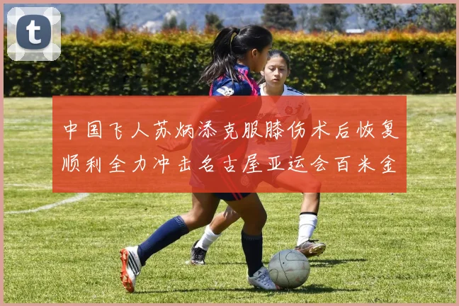 中国飞人苏炳添克服膝伤术后恢复顺利全力冲击名古屋亚运会百米金牌