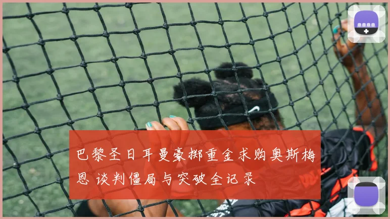 巴黎圣日耳曼豪掷重金求购奥斯梅恩 谈判僵局与突破全记录
