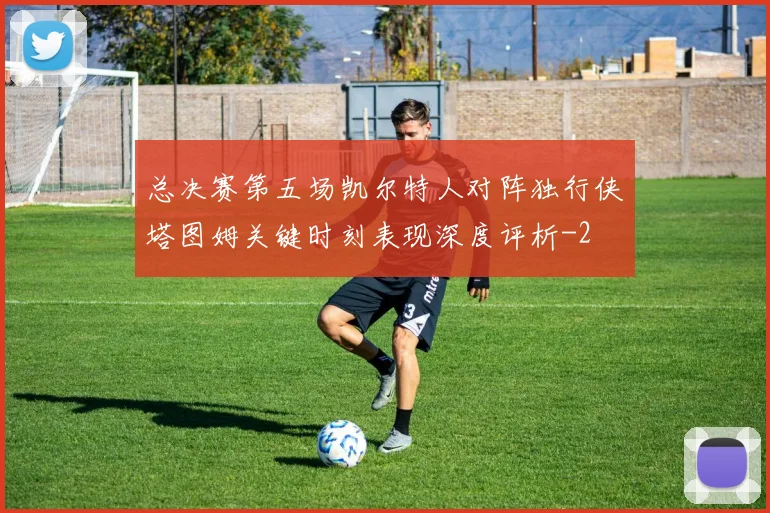 总决赛第五场凯尔特人对阵独行侠塔图姆关键时刻表现深度评析