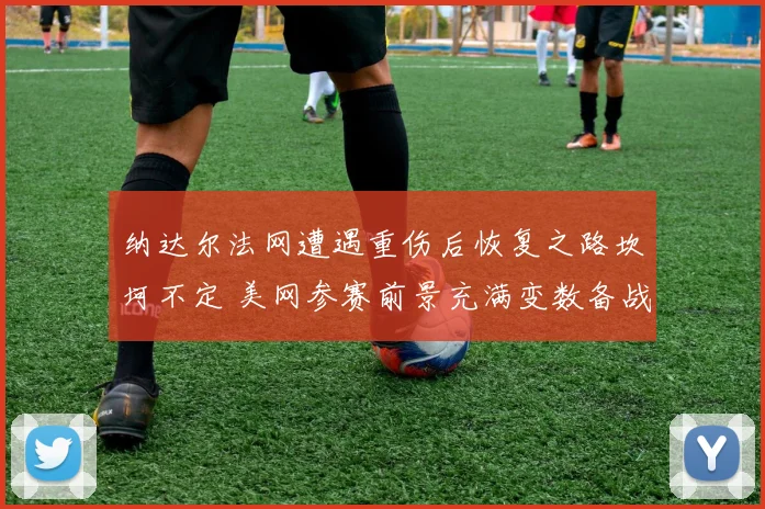 纳达尔法网遭遇重伤后恢复之路坎坷不定 美网参赛前景充满变数备战过程异常艰难