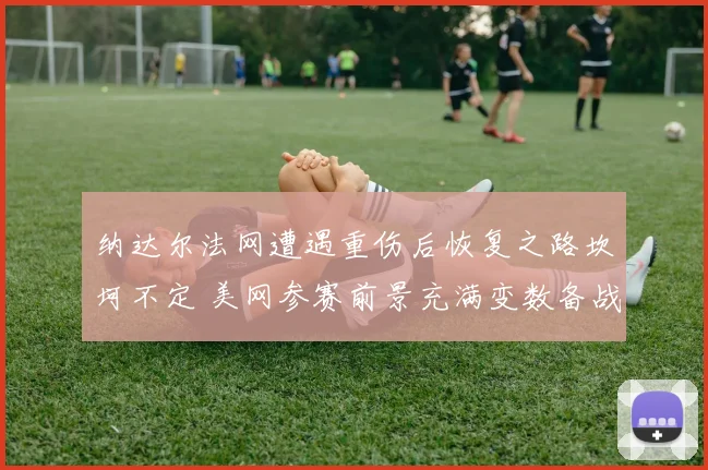 纳达尔法网遭遇重伤后恢复之路坎坷不定 美网参赛前景充满变数备战过程异常艰难
