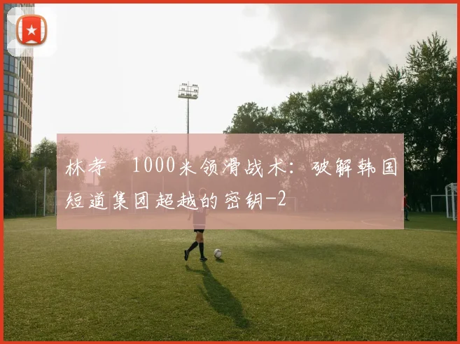 林孝埈1000米领滑战术:破解韩国短道集团超越的密钥